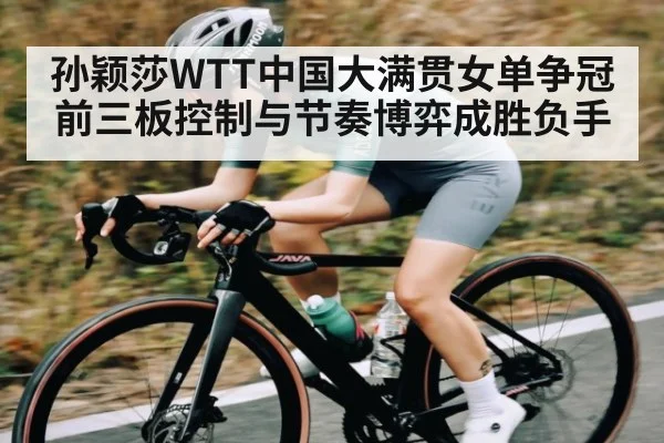 孙颖莎WTT中国大满贯女单争冠 前三板控制与节奏博弈成胜负手